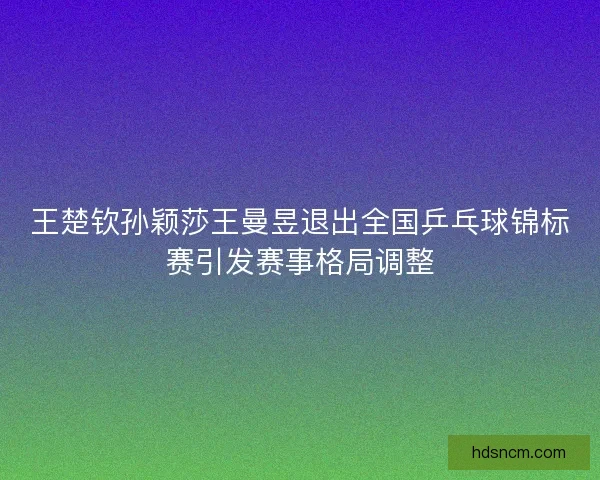 王楚钦孙颖莎王曼昱退出全国乒乓球锦标赛引发赛事格局调整