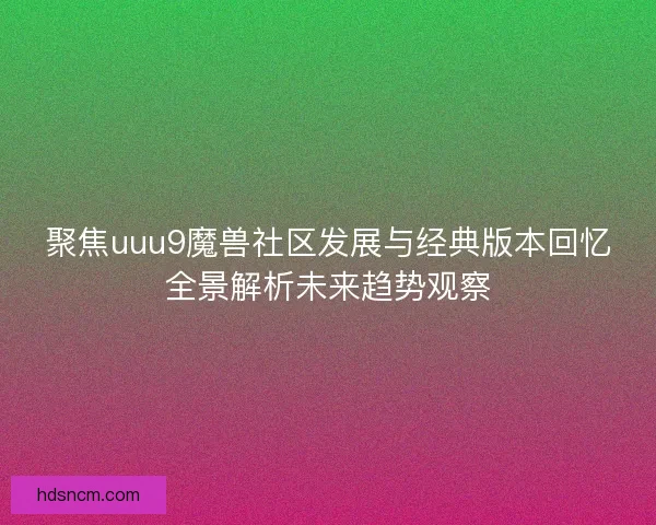 聚焦uuu9魔兽社区发展与经典版本回忆全景解析未来趋势观察