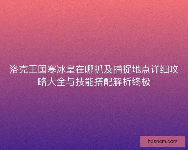 洛克王国寒冰皇在哪抓及捕捉地点详细攻略大全与技能搭配解析终极
