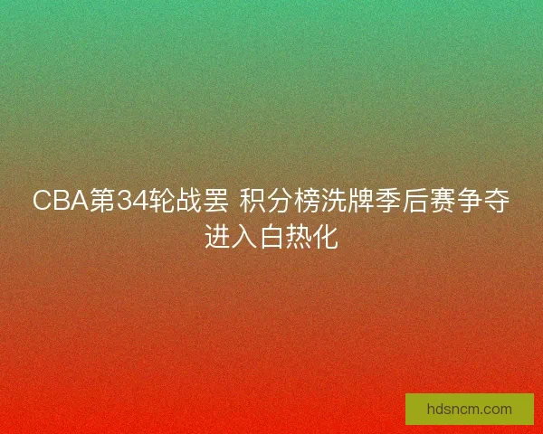 CBA第34轮战罢 积分榜洗牌季后赛争夺进入白热化