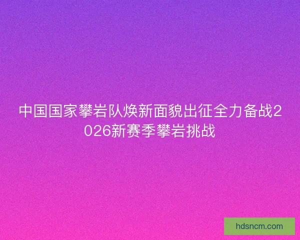 中国国家攀岩队焕新面貌出征全力备战2026新赛季攀岩挑战