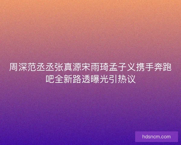 周深范丞丞张真源宋雨琦孟子义携手奔跑吧全新路透曝光引热议
